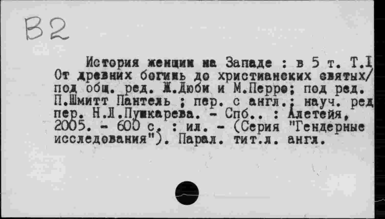 ﻿История жендим ив Западе : в 5 т. Т.І От древних богинь до христианеких оятых/ под общ. ред. Ж.Дюбм и М.Перре; под ред. П.Шмитт Пантель ; пер. с англ.: науч, ред пер. Н.Л .Пункарева. - Спб.. : Алетейя, 2005. - 600 с. : ил. - (Серия ’Тендерные исследования"). Парал. тит.л. англ.
